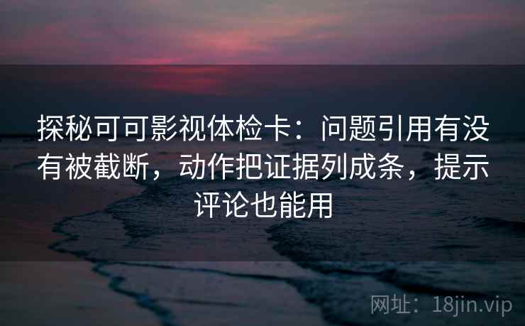 探秘可可影视体检卡：问题引用有没有被截断，动作把证据列成条，提示评论也能用