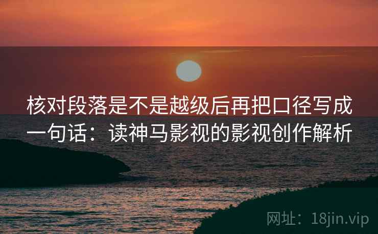 核对段落是不是越级后再把口径写成一句话：读神马影视的影视创作解析