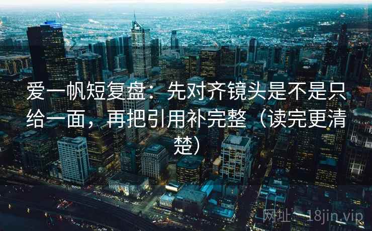 爱一帆短复盘：先对齐镜头是不是只给一面，再把引用补完整（读完更清楚）