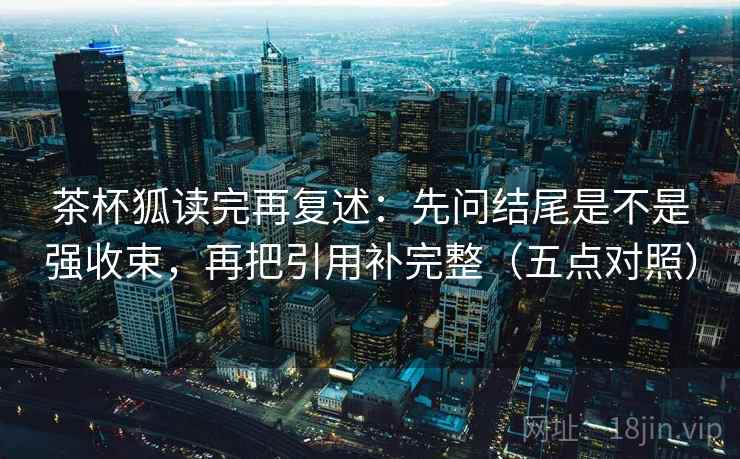 茶杯狐读完再复述：先问结尾是不是强收束，再把引用补完整（五点对照）