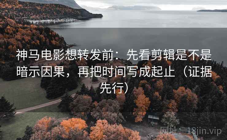 神马电影想转发前：先看剪辑是不是暗示因果，再把时间写成起止（证据先行）