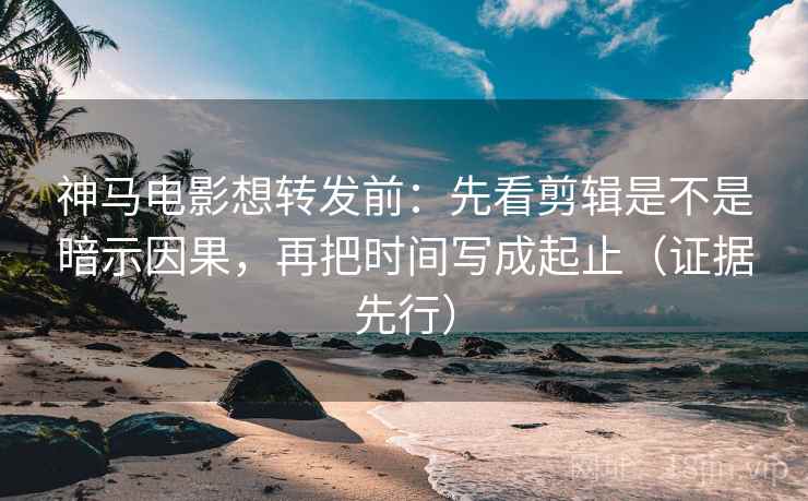 神马电影想转发前：先看剪辑是不是暗示因果，再把时间写成起止（证据先行）