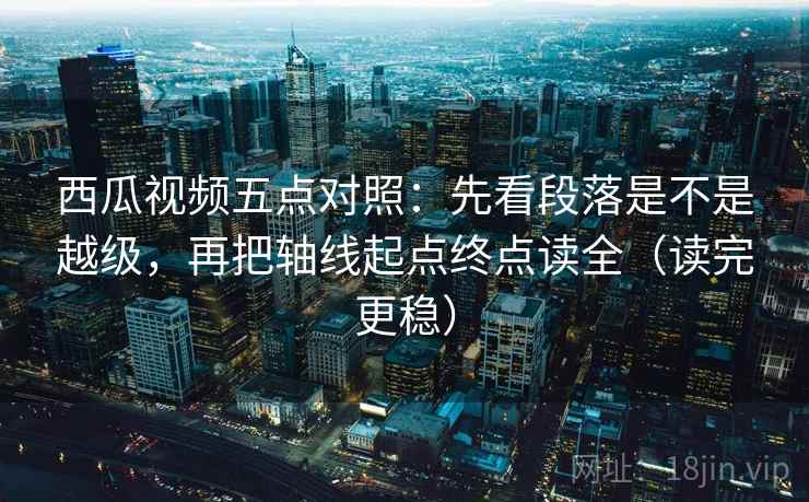 西瓜视频五点对照：先看段落是不是越级，再把轴线起点终点读全（读完更稳）