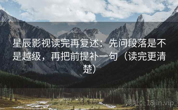 星辰影视读完再复述:先问段落是不是越级,再把前提补一句(读完更清楚)