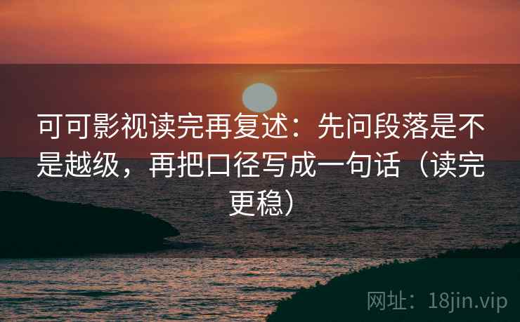 可可影视读完再复述：先问段落是不是越级，再把口径写成一句话（读完更稳）