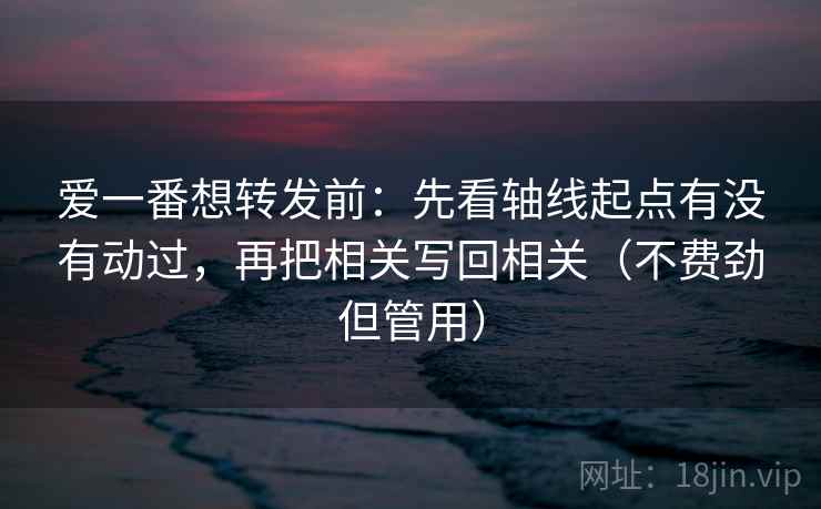 爱一番想转发前：先看轴线起点有没有动过，再把相关写回相关（不费劲但管用）