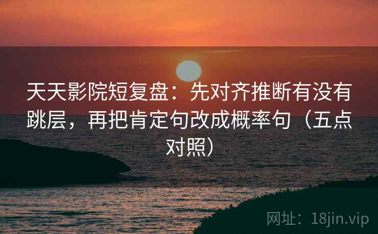 天天影院短复盘:先对齐推断有没有跳层,再把肯定句改成概率句(五点对照)