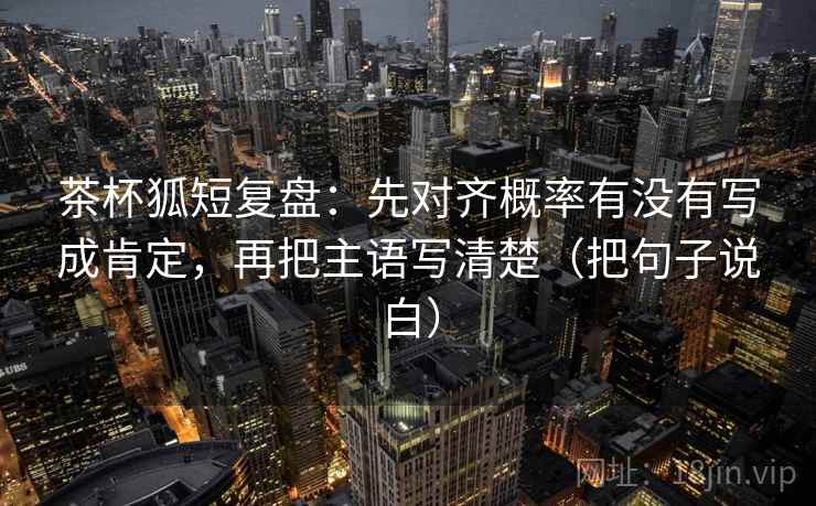 茶杯狐短复盘:先对齐概率有没有写成肯定,再把主语写清楚(把句子说白)