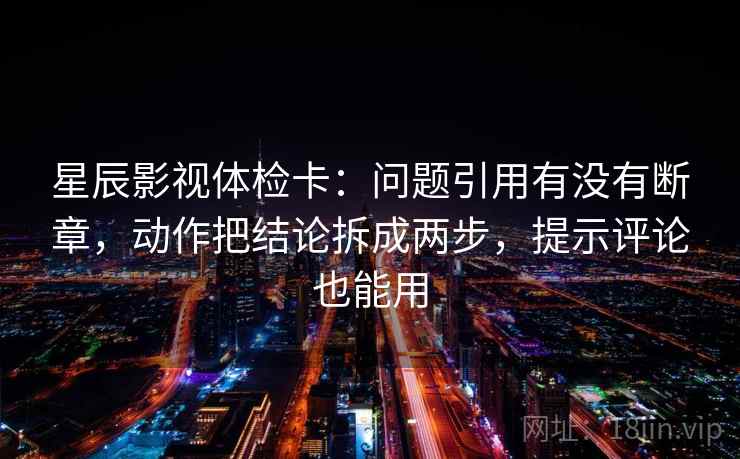 星辰影视体检卡：问题引用有没有断章，动作把结论拆成两步，提示评论也能用