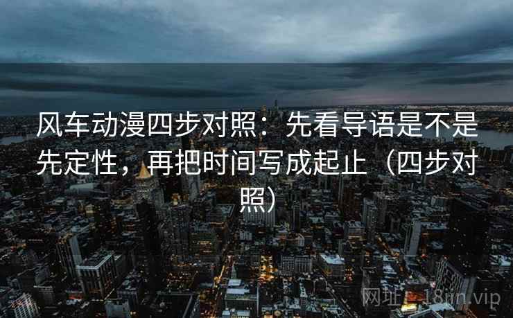 风车动漫四步对照：先看导语是不是先定性，再把时间写成起止（四步对照）