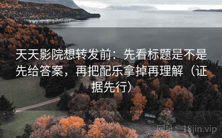 天天影院想转发前:先看标题是不是先给答案,再把配乐拿掉再理解(证据先行)