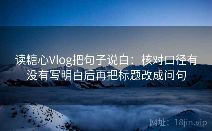 读糖心Vlog把句子说白:核对口径有没有写明白后再把标题改成问句