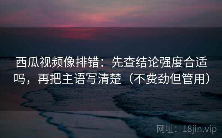 西瓜视频像排错：先查结论强度合适吗，再把主语写清楚（不费劲但管用）