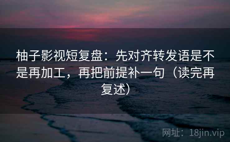柚子影视短复盘：先对齐转发语是不是再加工，再把前提补一句（读完再复述）