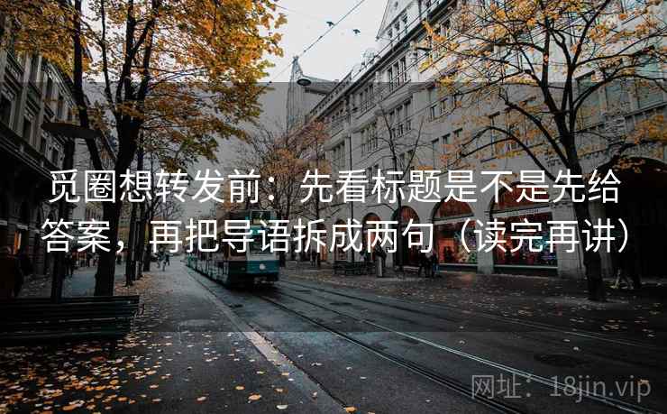 觅圈想转发前:先看标题是不是先给答案,再把导语拆成两句(读完再讲)