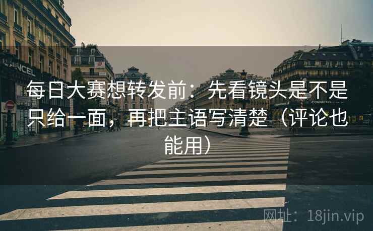 每日大赛想转发前：先看镜头是不是只给一面，再把主语写清楚（评论也能用）