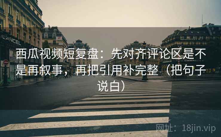 西瓜视频短复盘：先对齐评论区是不是再叙事，再把引用补完整（把句子说白）
