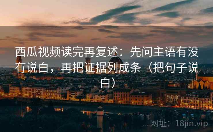西瓜视频读完再复述：先问主语有没有说白，再把证据列成条（把句子说白）