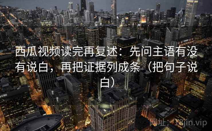 西瓜视频读完再复述：先问主语有没有说白，再把证据列成条（把句子说白）