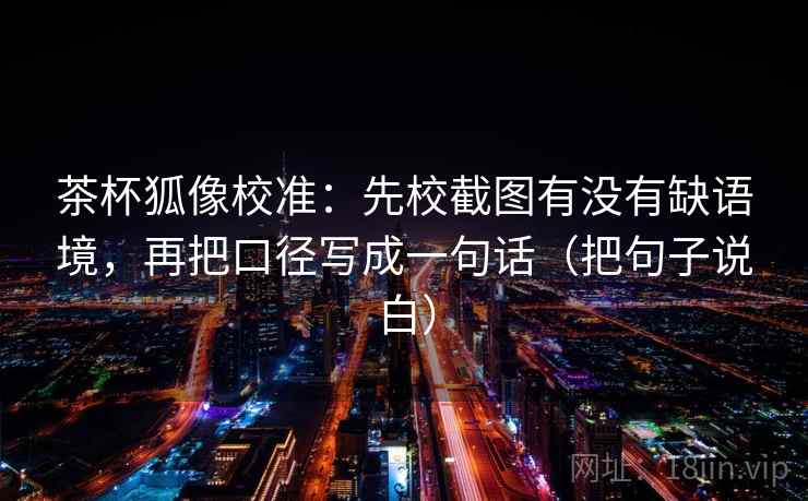 茶杯狐像校准：先校截图有没有缺语境，再把口径写成一句话（把句子说白）