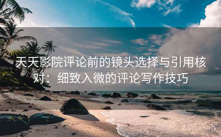 天天影院评论前的镜头选择与引用核对:细致入微的评论写作技巧
