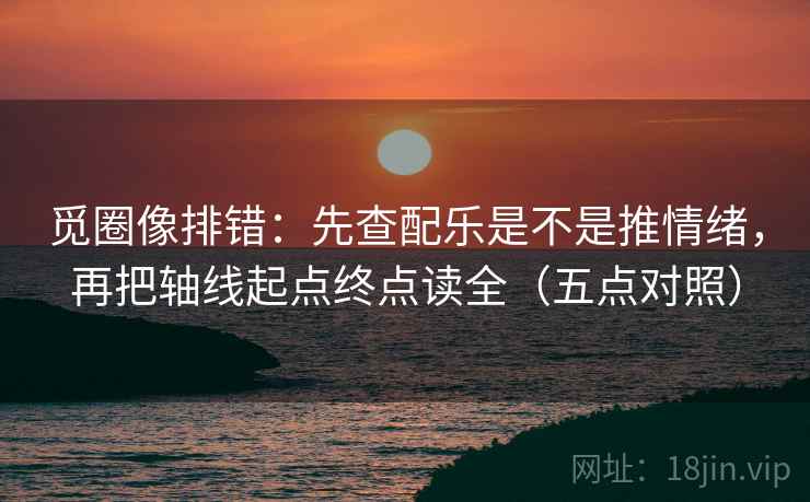 觅圈像排错：先查配乐是不是推情绪，再把轴线起点终点读全（五点对照）