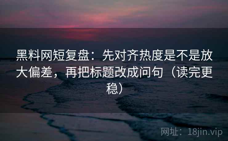 黑料网短复盘：先对齐热度是不是放大偏差，再把标题改成问句（读完更稳）  第2张