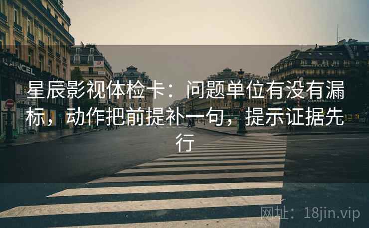 星辰影视体检卡:问题单位有没有漏标,动作把前提补一句,提示证据先行