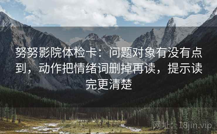 努努影院体检卡:问题对象有没有点到,动作把情绪词删掉再读,提示读完更清楚