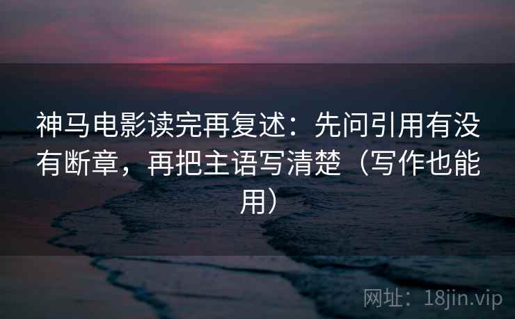 神马电影读完再复述:先问引用有没有断章,再把主语写清楚(写作也能用)