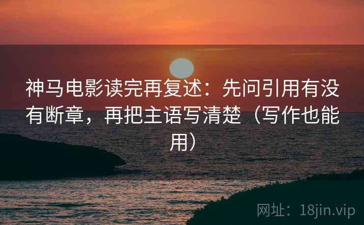神马电影读完再复述:先问引用有没有断章,再把主语写清楚(写作也能用)