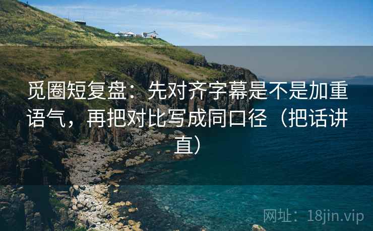 觅圈短复盘：先对齐字幕是不是加重语气，再把对比写成同口径（把话讲直）