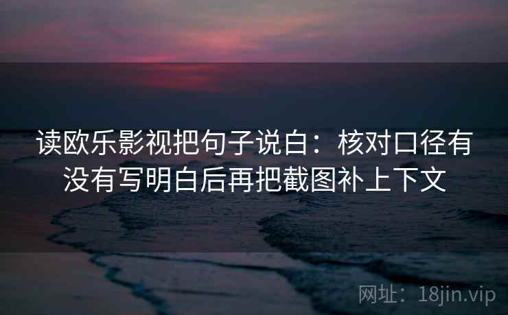 读欧乐影视把句子说白：核对口径有没有写明白后再把截图补上下文