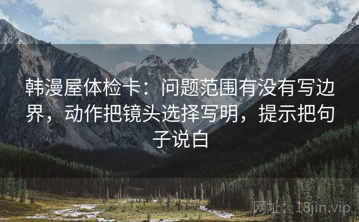 韩漫屋体检卡：问题范围有没有写边界，动作把镜头选择写明，提示把句子说白