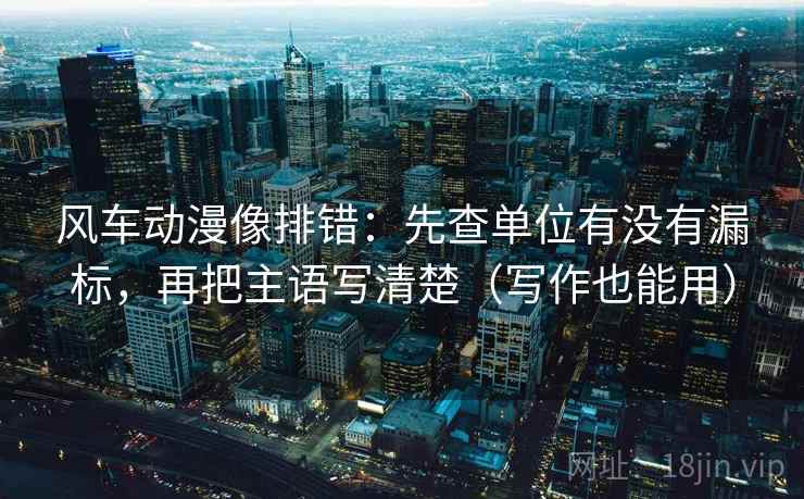 风车动漫像排错：先查单位有没有漏标，再把主语写清楚（写作也能用）