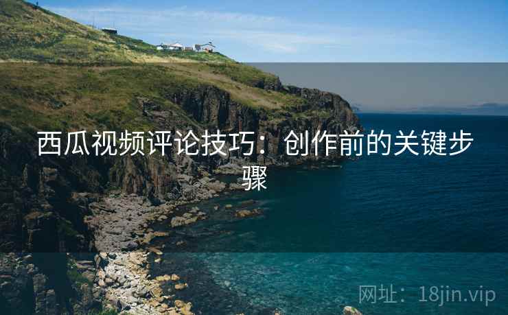 西瓜视频评论技巧：创作前的关键步骤