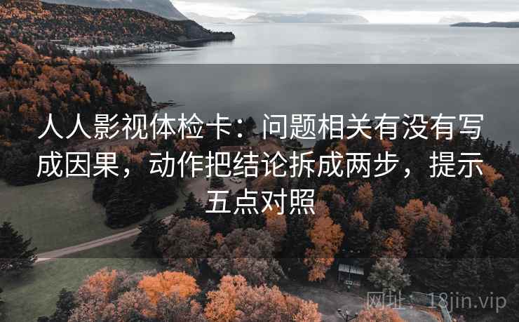 人人影视体检卡：问题相关有没有写成因果，动作把结论拆成两步，提示五点对照