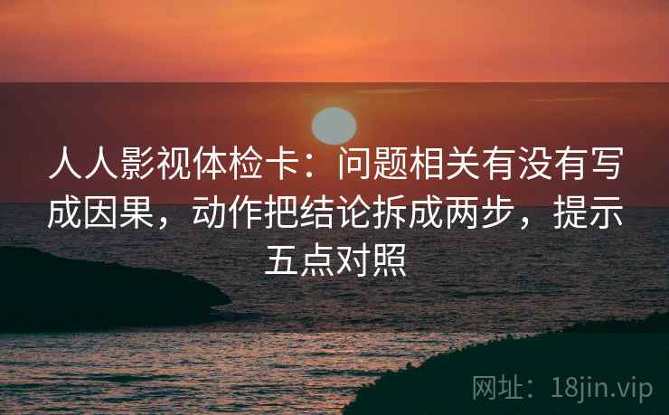 人人影视体检卡：问题相关有没有写成因果，动作把结论拆成两步，提示五点对照