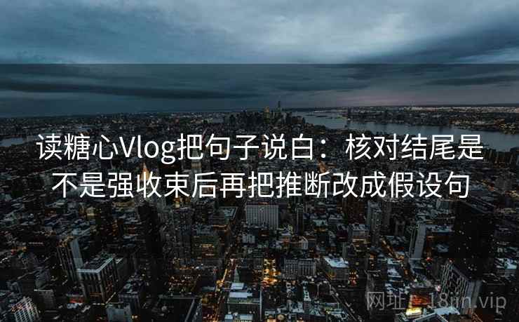 读糖心Vlog把句子说白：核对结尾是不是强收束后再把推断改成假设句