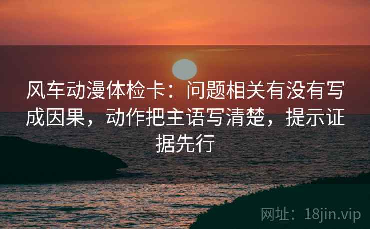 风车动漫体检卡：问题相关有没有写成因果，动作把主语写清楚，提示证据先行