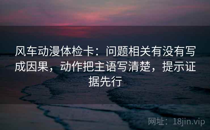 风车动漫体检卡：问题相关有没有写成因果，动作把主语写清楚，提示证据先行