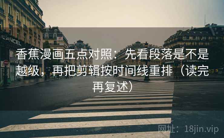 香蕉漫画五点对照：先看段落是不是越级，再把剪辑按时间线重排（读完再复述）