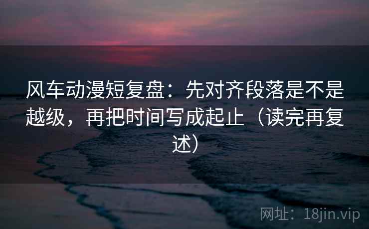 风车动漫短复盘：先对齐段落是不是越级，再把时间写成起止（读完再复述）
