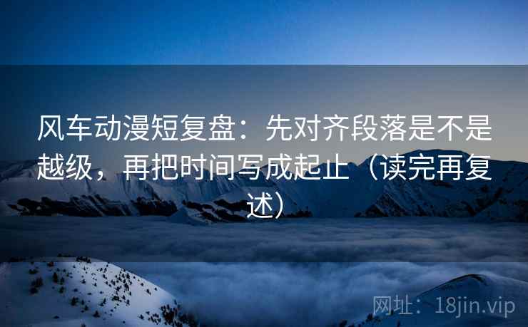 风车动漫短复盘：先对齐段落是不是越级，再把时间写成起止（读完再复述）