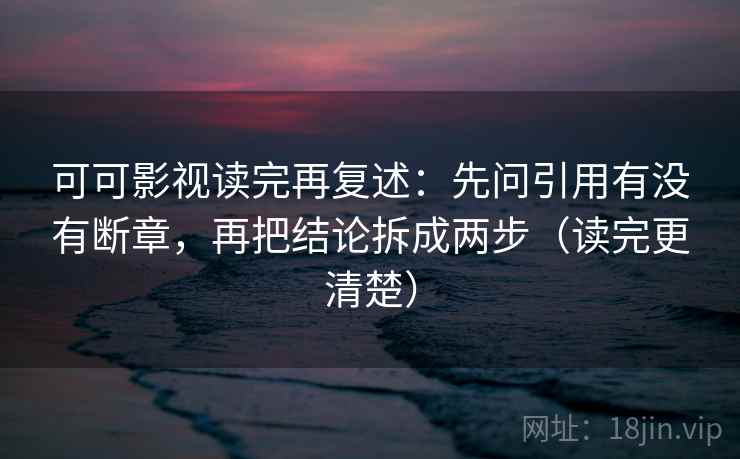 可可影视读完再复述：先问引用有没有断章，再把结论拆成两步（读完更清楚）
