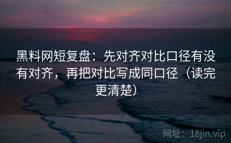 黑料网短复盘：先对齐对比口径有没有对齐，再把对比写成同口径（读完更清楚）