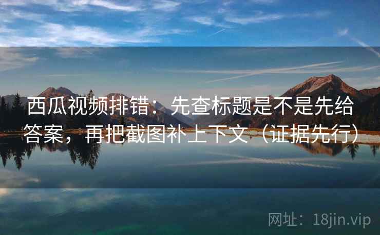 西瓜视频排错：先查标题是不是先给答案，再把截图补上下文（证据先行）
