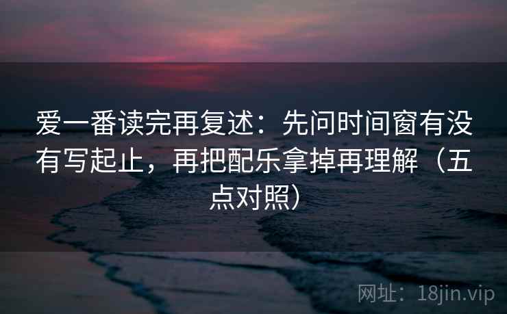 爱一番读完再复述：先问时间窗有没有写起止，再把配乐拿掉再理解（五点对照）