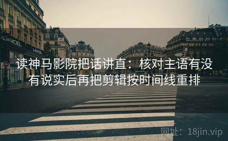 读神马影院把话讲直：核对主语有没有说实后再把剪辑按时间线重排