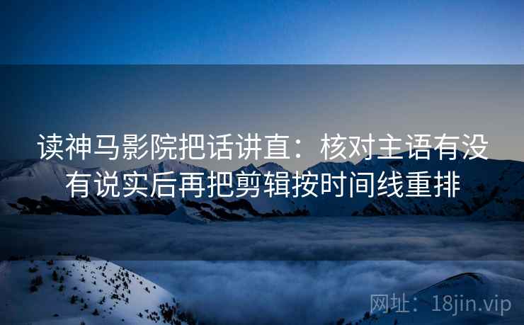 读神马影院把话讲直：核对主语有没有说实后再把剪辑按时间线重排